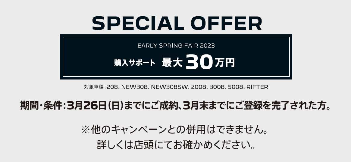 SPECIAL OFFER / EARLY SPRING FAIR2023 アクセサリーサポート5万円/対象車種：NEW308 | EARLY SPRING FAIR2023 購入サポート 最大30万円/対象車種：208、2008、3008、5008 / 2月19日（日）までにご成約、2月末までにご登録 詳しくは店頭にてお確かめください。※他のキャンペーンとの併用はできません。
