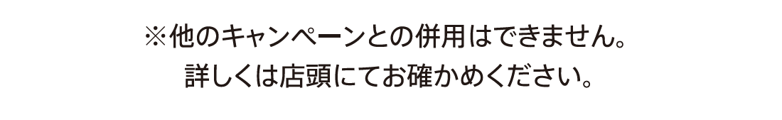 詳しくは店頭にてお確かめください。※他のキャンペーンとの併用はできません。