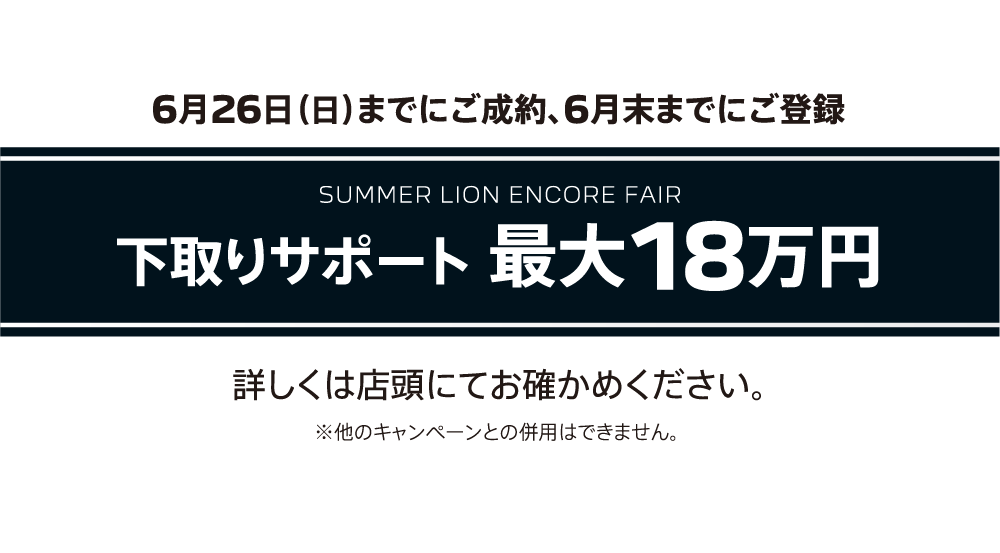 6月26日（日）までにご成約、6月末までにご登録 SUMMER LION ENCORE FAIR 下取りサポート 最大18万円 詳しくは店頭にてお確かめください。※他のキャンペーンとの併用はできません。