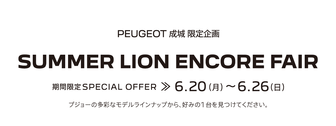 PEUGEOT成城 限定企画 SUMMER LION ENCORE FAIR 期間限定SPECIAL OFFER 6.20～6.26 プジョーの多彩なモデルラインナップから、好みの1台を見つけてください。